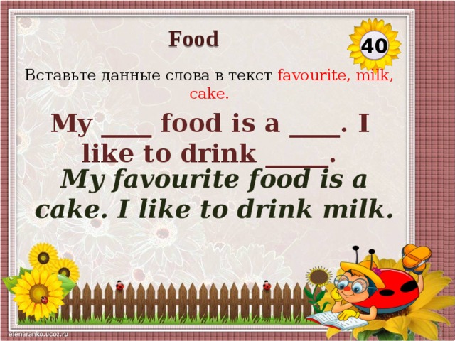Food 40 Вставьте данные слова в текст favourite, milk, cake. My ____ food is a ____. I like to drink _____. My favourite food is a cake. I like to drink milk.