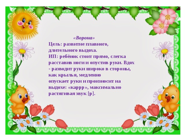 «Ворона» Цель: развитие плавного, длительного выдоха. ИП: ребёнок стоит прямо, слегка расставив ноги и опустив руки. Вдох - разводит руки широко в стороны, как крылья, медленно опускает руки и произносит на выдохе: «каррр», максимально растягивая звук [р].