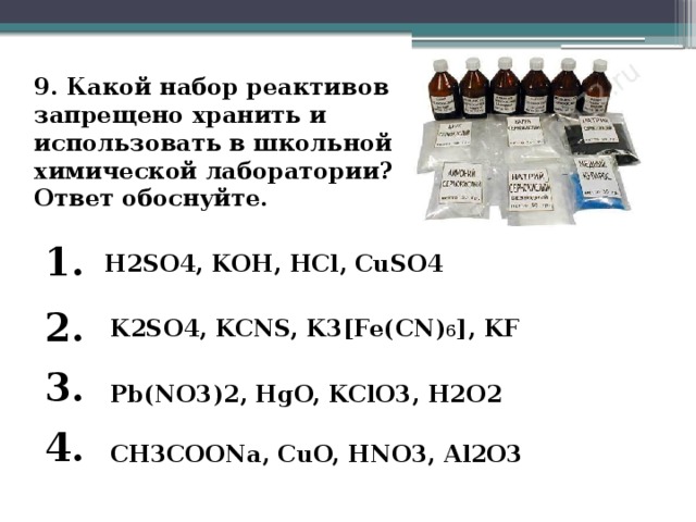 9. Какой набор реактивов запрещено хранить и использовать в школьной химической лаборатории?  Ответ обоснуйте. 1. H2SO4, KOH, HCl, CuSO4 2. K2SO4, KCNS, K3[Fe(CN) 6 ], KF 3. Pb(NO3)2, HgO, KClO3, H2O2 4. CH3COONa, CuO, HNO3, Al2O3