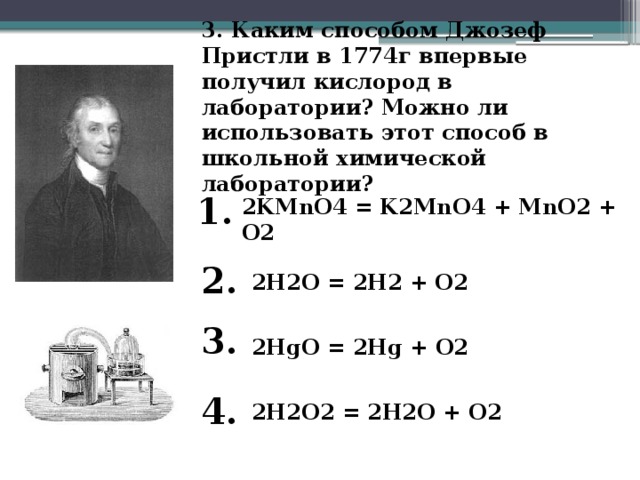 3. Каким способом Джозеф Пристли в 1774г впервые получил кислород в лаборатории? Можно ли использовать этот способ в школьной химической лаборатории?   1. 2KMnO4 = K2MnO4 + MnO2 + O2 2. 2H2O = 2H2 + O2 3. 2HgO = 2Hg + O2 4. 2H2O2 = 2H2O + O2