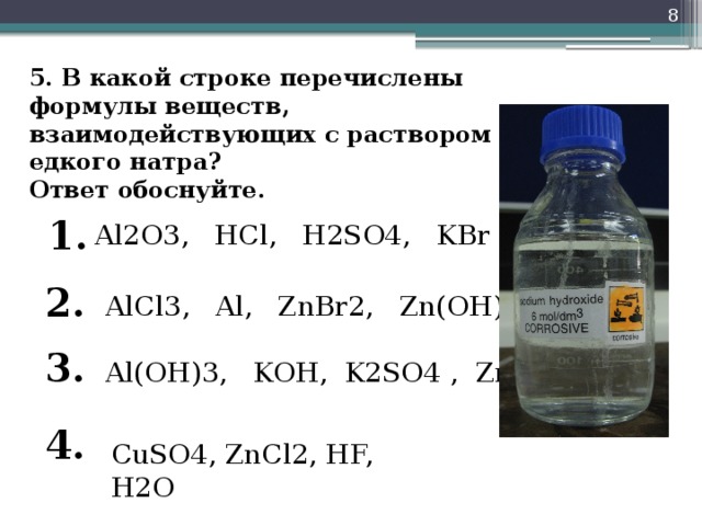 5. В какой строке перечислены формулы веществ, взаимодействующих с раствором едкого натра?  Ответ обоснуйте.   1. Al2O3, HCl, H2SO4, KBr 2. AlCl3, Al, ZnBr2, Zn(OH)2 3. Al(OH)3, KOH, K2SO4 , Zn 4. CuSO4, ZnCl2, HF, H2O