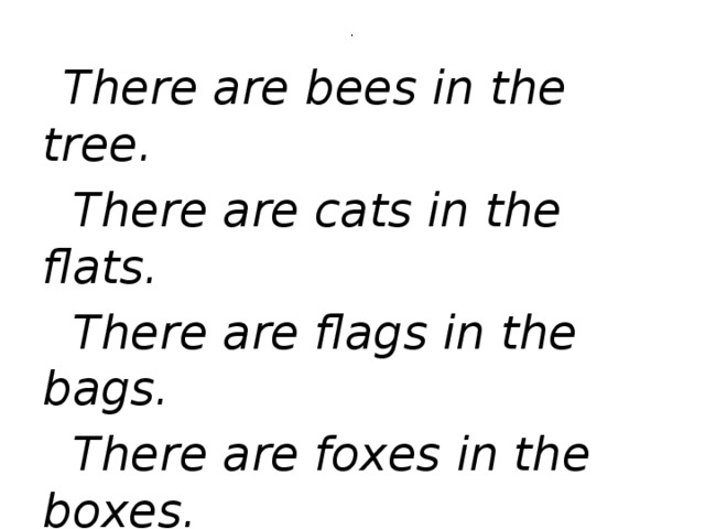 .  There are bees in the tree.  There are cats in the flats.  There are flags in the bags.  There are foxes in the boxes.