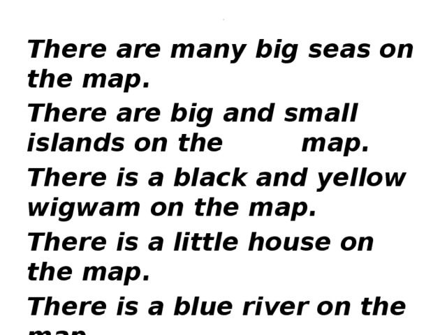 . There are many big seas on the map. There are big and small islands on the map. There is a black and yellow wigwam on the map. There is a little house on the map. There is a blue river on the map. There is a pink flamingo on the map.