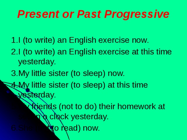 Present or Past Progressive 1.I (to write) an English exercise now. 2.I (to write) an English exercise at this time yesterday. 3.My little sister (to sleep) now. 4.My little sister (to sleep) at this time yesterday. 5.My friends (not to do) their homework at seven o clock yesterday. 6.She (not to read) now.