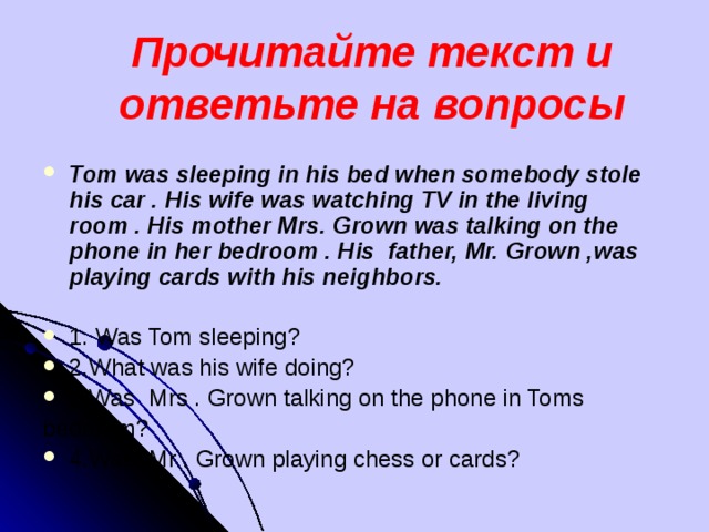 Прочитайте текст и ответьте на вопросы  Tom was sleeping in his bed when somebody stole his car . His wife was watching TV in the living room . His mother Mrs. Grown was talking on the phone in her bedroom . His father, Mr. Grown ,was playing cards with his neighbors.  1. Was Tom sleeping? 2.What was his wife doing? 3.Was Mrs . Grown talking on the phone in Toms bedroom?