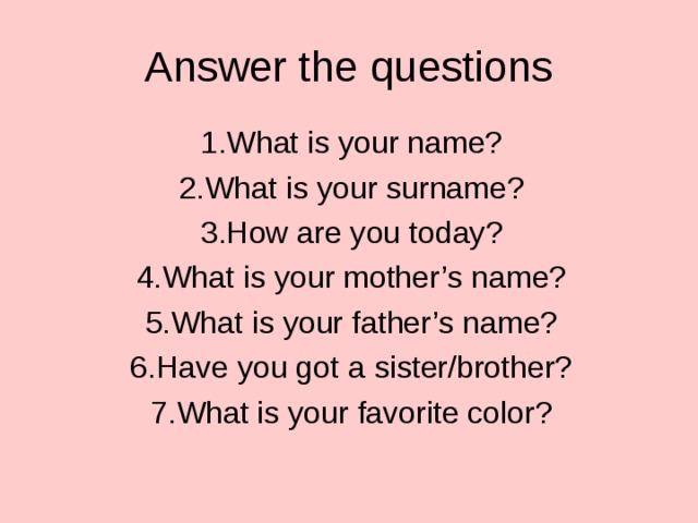 Answer the questions 1.What is your name? 2.What is your surname? 3.How are you today? 4.What is your mother’s name? 5.What is your father’s name? 6.Have you got a sister/brother? 7.What is your favorite color?