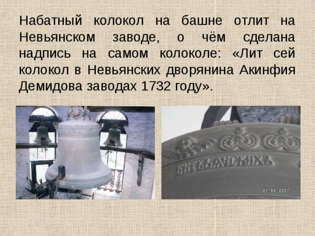Набатный колокол на башне отлит на Невьянском заводе, о чём сделана надпись на самом колоколе: «Лит сей колокол в Невьянских дворянина Акинфия Демидова заводах 1732 году».