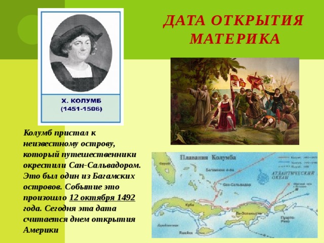 Дата открытия материка Колумб пристал к неизвестному острову, который путешественники окрестили Сан-Сальвадором. Это был один из Багамских островов. Событие это произошло 12 октября 1492 года. Сегодня эта дата считается днем открытия Америки