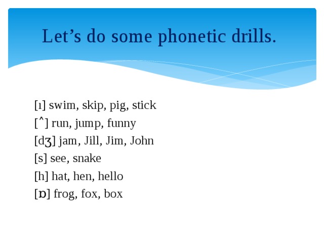 Let’s do some phonetic drills. [ı] swim, skip, pig, stick [˄] run, jump, funny [dӡ] jam, Jill, Jim, John [s] see, snake [h] hat, hen, hello [ɒ] frog, fox, box