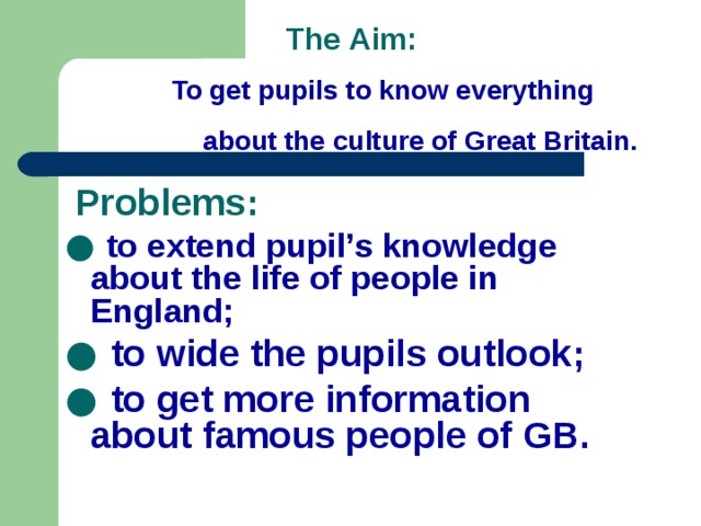The Aim:  To get pupils to know everything  about the culture of Great Britain.  Problems: ● to extend pupil’s knowledge about the life of people in England; ● to wide the pupils outlook; ● to get more information about famous people of GB.