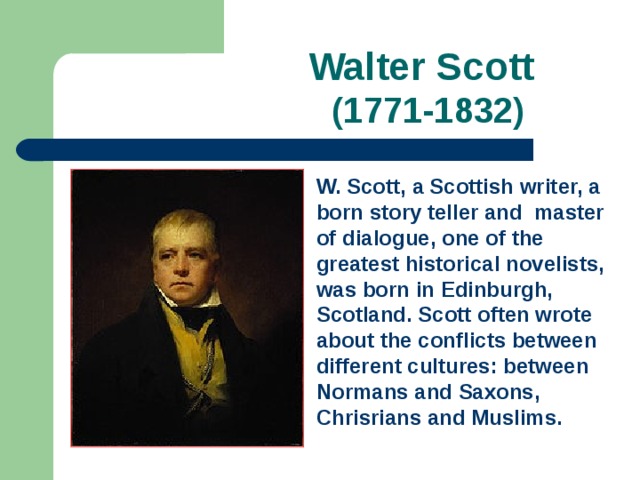 Walter Scott   (1771-1832) W. Scott, a Scottish writer, a born story teller and master of dialogue, one of the greatest historical novelists, was born in Edinburgh, Scotland. Scott often wrote about the conflicts between different cultures: between Normans and Saxons, Chrisrians and Muslims.