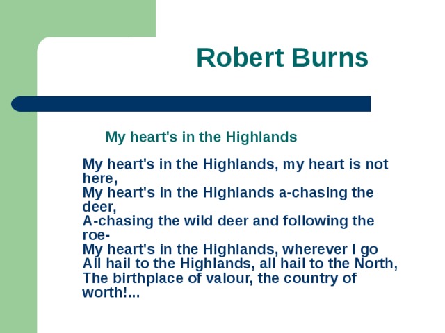 Robert Burns    My heart's in the Highlands  My heart's in the Highlands, my heart is not here,  My heart's in the Highlands a-chasing the deer,  A-chasing the wild deer and following the roe-  My heart's in the Highlands, wherever I go  All hail to the Highlands, all hail to the North,  The birthplace of valour, the country of worth! ...