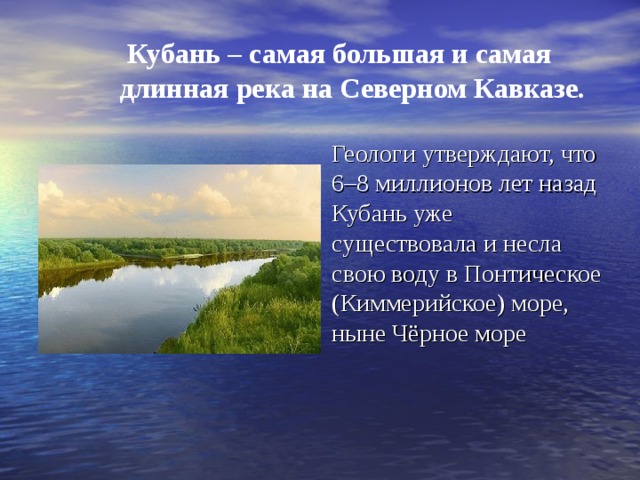 Кубань – самая большая и самая длинная река на Северном Кавказе. Геологи утверждают, что 6–8 миллионов лет назад Кубань уже существовала и несла свою воду в Понтическое (Киммерийское) море, ныне Чёрное море