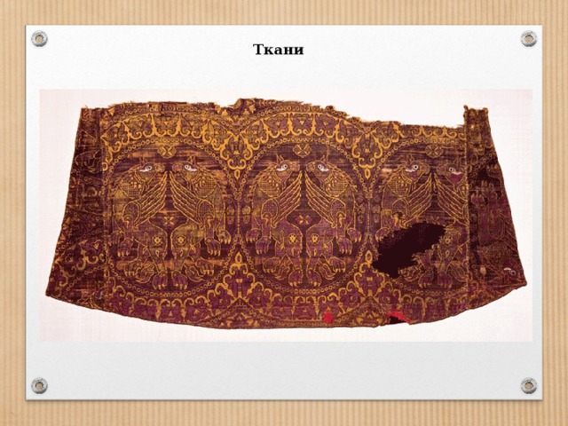 Ткани Особенными были орнаменты на драгоценных шелковых тканях  Византии. На базе персидских орнаментов Византия сформировала свой собственный, очень важный текстильный орнамент с изображением древнейших мировоззренческих символов — круга, креста и квадрата: они обретают теперь вполне конкретный христианский смысл. Этот тип текстильного орнамента пережил все последующие эпохи и в настоящее время является одним из наиболее употребляемых в православном богослужебном   обиходе.