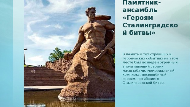 Памятник-ансамбль «Героям Сталинградской битвы»   В память о тех страшных и героических событиях на этом месте был возведён огромный, впечатляющий своими масштабами, мемориальный комплекс, посвящённый героям, погибшим в Сталинградской битве.
