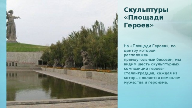 Скульптуры «Площади Героев»   На «Площади Героев», по центру которой расположен прямоугольный бассейн, мы видим шесть скульптурных композиций героев-сталинградцев, каждая из которых является символом мужества и героизма.