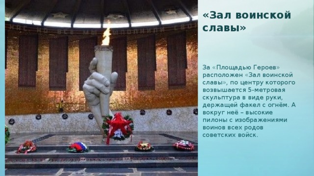 «Зал воинской славы» За «Площадью Героев» расположен «Зал воинской славы», по центру которого возвышается 5-метровая скульптура в виде руки, держащей факел с огнём. А вокруг неё – высокие пилоны с изображениями воинов всех родов советских войск.