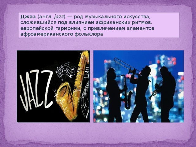 Джаз (англ.  jazz ) — род музыкального искусства, сложившийся под влиянием африканских ритмов, европейской гармонии, с привлечением элементов афроамериканского фольклора