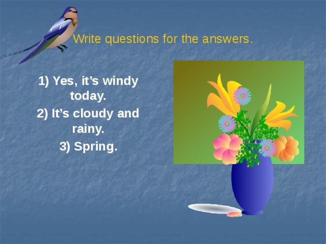 Write questions for the answers. 1) Yes, it’s windy today. 2) It’s cloudy and rainy. 3) Spring.
