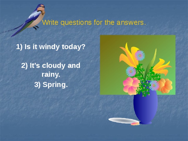 Write questions for the answers. 1) Is it windy today?  2) It’s cloudy and rainy. 3) Spring.