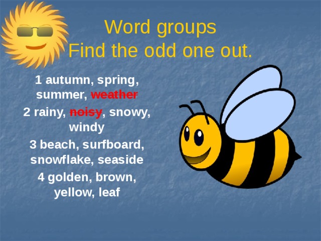 Word groups  Find the odd one out. 1 autumn, spring, summer, weather 2 rainy, noisy , snowy, windy 3 beach, surfboard, snowflake, seaside 4 golden, brown, yellow, leaf