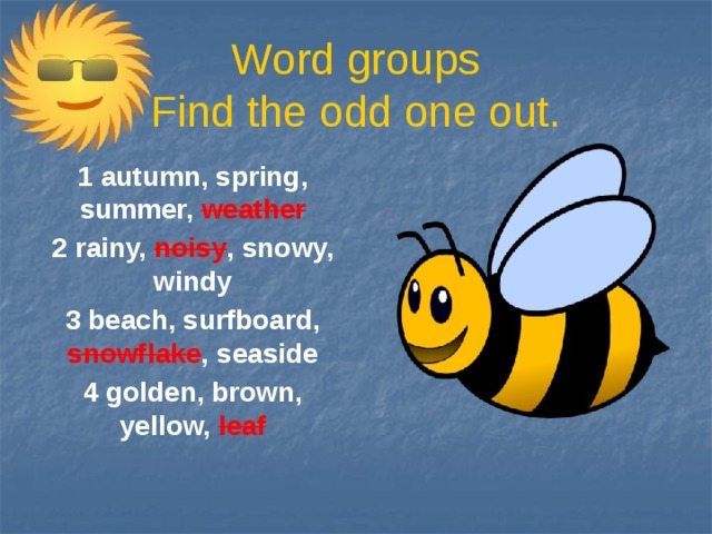 Word groups  Find the odd one out. 1 autumn, spring, summer, weather 2 rainy, noisy , snowy, windy 3 beach, surfboard, snowflake , seaside 4 golden, brown, yellow, leaf
