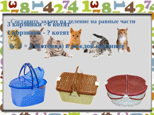 Составить задачу на деление на равные части 3 корзинки - 6 котят 1 корзинка - ? котят 6 : 3 = 2 (котёнка) в каждой корзинке