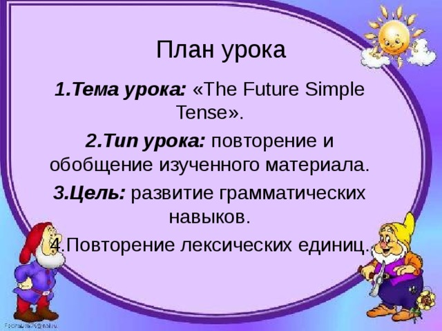 План урока 1.Тема урока: « The Future Simple Tense ». 2.Тип урока: повторение и обобщение изученного материала. 3.Цель: развитие грамматических навыков. 4. Повторение лексических единиц.