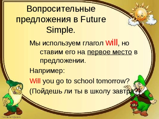 Вопросительные предложения в Future Simple. Мы используем глагол will , но ставим его на первое место в предложении. Например: Will you go to school tomorrow? ( Пойдешь ли ты в школу завтра?)