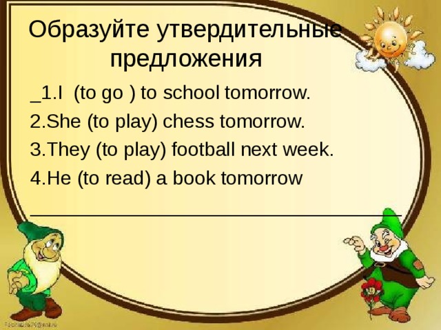 Образуйте утвердительные предложения _1.I (to go ) to school tomorrow. 2.She (to play) chess tomorrow. 3.They (to play) football next week. 4.He (to read) a book tomorrow __________________________________
