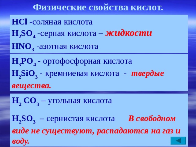 Физические свойства кислот. HCl  -с оляная кислота  H 2 SO 4  - серная кислота –  жид кости   HNO 3  - азотная кислота     H 3 РO 4 - о ртофосфорная кислота    H 2 SiO 3  - кремниевая кислота  -  твердые  вещества. H 2  CO 3  – угольная кислота  H 2 SO 3  – сернистая кислота  В свободном виде не существуют, распадаются на газ и воду.