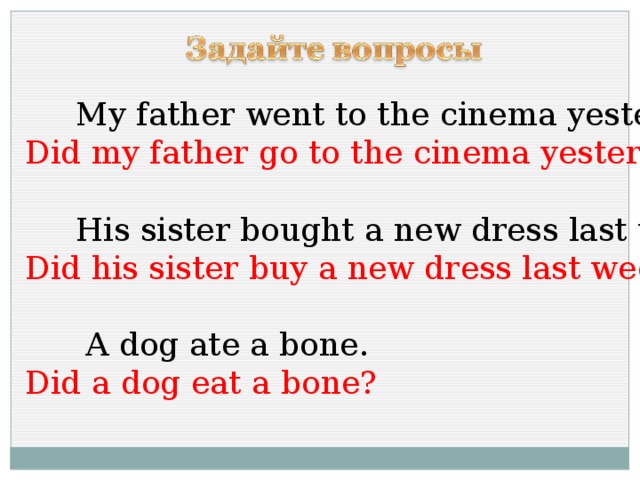 My father went to the cinema yesterday. Did my father go to the cinema yesterday?  His sister bought a new dress last week. Did his sister buy a new dress last week?  A dog ate a bone. Did a dog eat a bone?