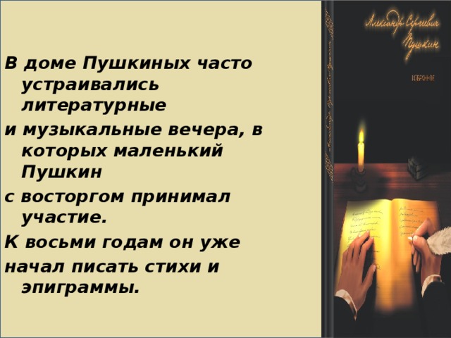 В доме Пушкиных часто устраивались литературные и музыкальные вечера, в которых маленький Пушкин с восторгом принимал участие. К восьми годам он уже начал писать стихи и эпиграммы.