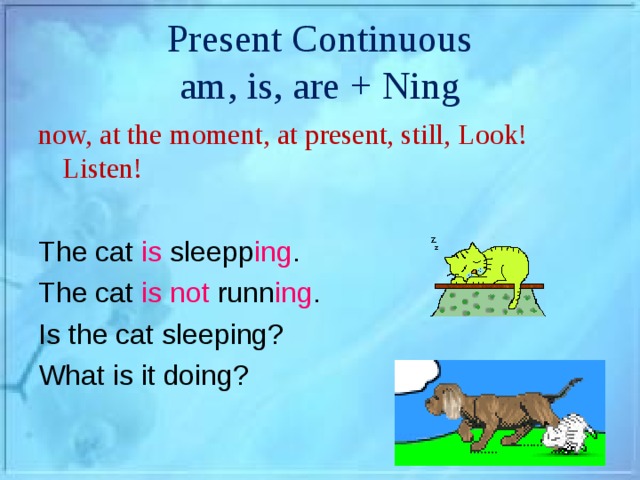 Present Continuous  am, is, are + Ning now, at the moment, at present, still, Look! Listen! The cat is sleepp ing . The cat is not runn ing . Is the cat sleeping? What is it doing?
