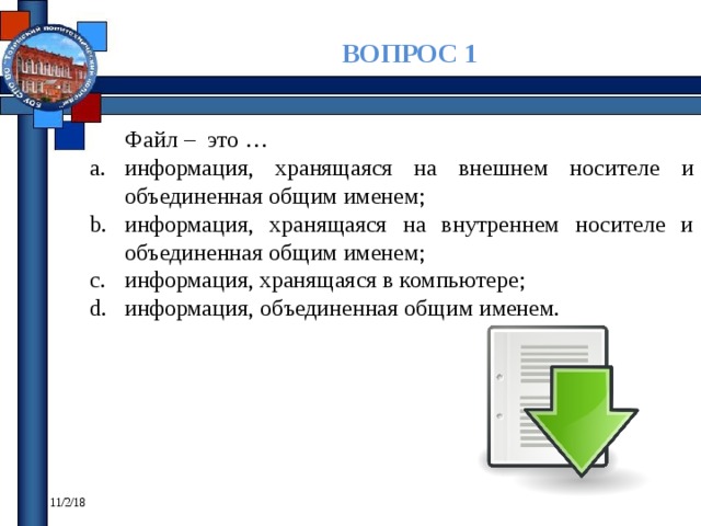 ВОПРОС 1 Файл – это … информация, хранящаяся на внешнем носителе и объединенная общим именем; информация, хранящаяся на внутреннем носителе и объединенная общим именем; информация, хранящаяся в компьютере; информация, объединенная общим именем. 11/2/18