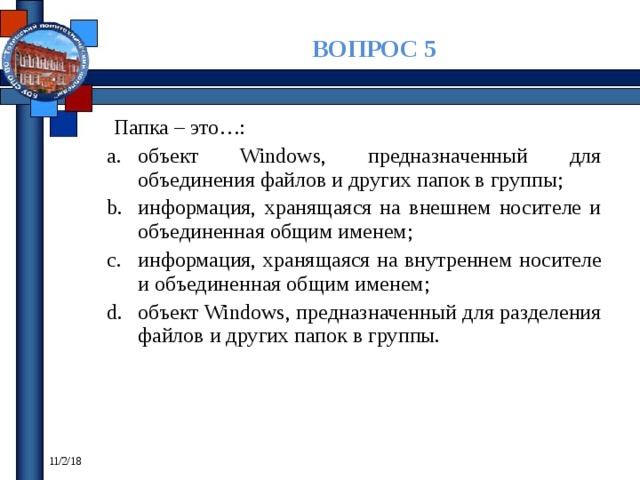 ВОПРОС 5 Папка – это…: объект Windows, предназначенный для объединения файлов и других папок в группы; информация, хранящаяся на внешнем носителе и объединенная общим именем; информация, хранящаяся на внутреннем носителе и объединенная общим именем; объект Windows, предназначенный для разделения файлов и других папок в группы. 11/2/18