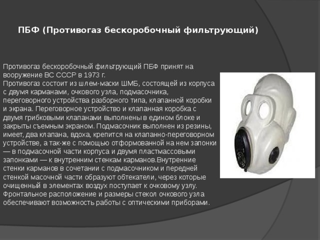 ПБФ (Противогаз бескоробочный фильтрующий)    Противогаз бескоробочный фильтрующий ПБФ принят на вооружение ВС СССР в 1973 г. Противогаз состоит из шлем-маски ШМБ, состоящей из корпуса с двумя карманами, очкового узла, подмасочника, переговорного устройства разборного типа, клапанной коробки и экрана. Переговорное устройство и клапанная коробка с двумя грибковыми клапанами выполнены в едином блоке и закрыты съемным экраном. Подмасочник выполнен из резины, имеет, два клапана, вдоха, крепится на клапанно-переговорном устройстве, а так-же с помощью отформованной на нем запонки — в подмасочной части корпуса и двумя пластмассовыми запонками — к внутренним стенкам карманов.Внутренние стенки карманов в сочетании с подмасочником и передней стенкой масочной части образуют обтекатели, через которые очищенный в элементах воздух поступает к очковому узлу. Фронтальное расположение и размеры стекол очкового узла обеспечивают возможность работы с оптическими приборами.