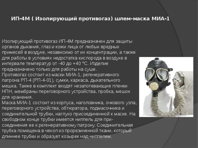ИП-4М ( Изолирующий противогаз) шлем-маска МИА-1   Изолирующий противогаз ИП-4М предназначен для защиты органов дыхания, глаз и кожи лица от любых вредных примесей в воздухе, независимо от их концентрации, а также для работы в условиях недостатка кислорода в воздухе в интервале температур от -40 до +40 °С. Изделие предназначено только для работы на суше.  Противогаз состоит из маски МИА-1, регенеративного патрона РП-4 (РП-4-01), сумки, каркаса, дыхательного мешка. Также в комплект входят незапотевающие пленки НПН, мембраны переговорного устройства, пробка, мешок для хранения.  Маска МИА-1 состоит из корпуса, наголовника, очкового узла, переговорного устройства, обтюратора, подмасочника и соединительной трубки, наглухо присоединенной к маске. На свободном конце трубки имеется ниппель для при-соединения ее к регенеративному патрону. Соединительная трубка помещена в чехол из прорезиненной ткани, который длиннее трубки и образует козырек над ниппелем.