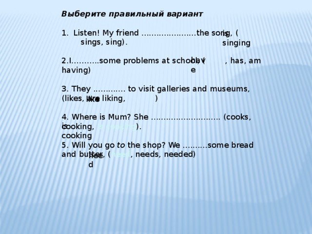 Выберите правильный вариант Listen! My friend ......................the song, ( sings, sing). 2.I...……..some problems at school, ( , has, am having) 3. They ............. to visit galleries and museums, (likes, are liking, ) 4. Where is Mum? She ............................ (cooks, cooking, is cooking ). 5. Will you go to the shop? We ..........some bread and butter, ( need , needs, needed) is singing have like is cooking need