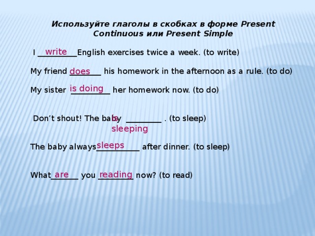 Используйте глаголы в скобках в форме Present Continuous или Present Simple  I __________English exercises twice a week. (to write) My friend ________ his homework in the afternoon as a rule. (to do) My sister  __________ her homework now. (to do)  Don’t shout! The baby  _________ . (to sleep) The baby always___________ after dinner. (to sleep) What_______ you _________ now? (to read) write does is doing is sleeping sleeps are reading