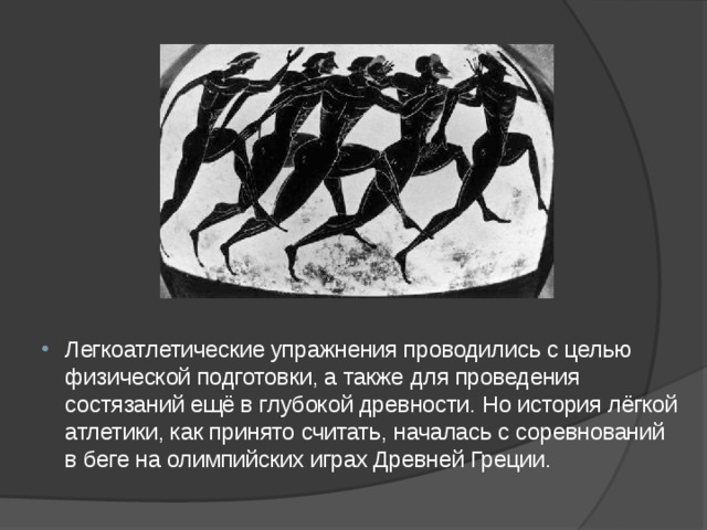 Легкоатлетические упражнения проводились с целью физической подготовки, а также для проведения состязаний ещё в глубокой древности. Но история лёгкой атлетики, как принято считать, началась с соревнований в беге на олимпийских играх Древней Греции.