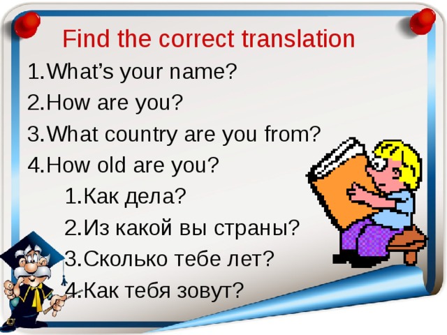 Find the correct translation 1.What’s your name? 2.How are you? 3.What country are you from? 4.How old are you?  1.Как дела?  2.Из какой вы страны?  3.Сколько тебе лет?  4.Как тебя зовут?