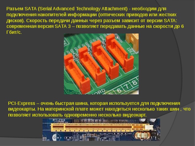 Разъем SATA (Serial Advanced Technology Attachment) - необходим для подключения накопителей информации (оптических приводов или жестких дисков). Скорость передачи данных через разъем зависит от версии SATA: современная версия SATA 3 – позволяет передавать данные на скорости до 6 Гбит/с. РСI-Express – очень быстрая шина, которая используется для подключения видеокарты. На материнской плате может находиться несколько таких шин , что позволяет использовать одновременно несколько видеокарт.