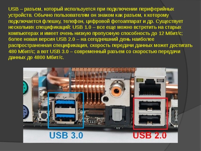 USB – разъем, который используется при подключении периферийных устройств. Обычно пользователям он знаком как разъем, к которому подключается флешку, телефон, цифровой фотоаппарат и др. Существует нескольких спецификаций: USB 1.0 – все еще можно встретить на старых компьютерах и имеет очень низкую пропускную способность до 12 Мбит/с; более новая версия USB 2.0 – на сегодняшний день наиболее распространенная спецификация, скорость передачи данных может достигать 480 Мбит/с; а вот USB 3.0 – современный разъем со скоростью передачи данных до 4800 Мбит/с.