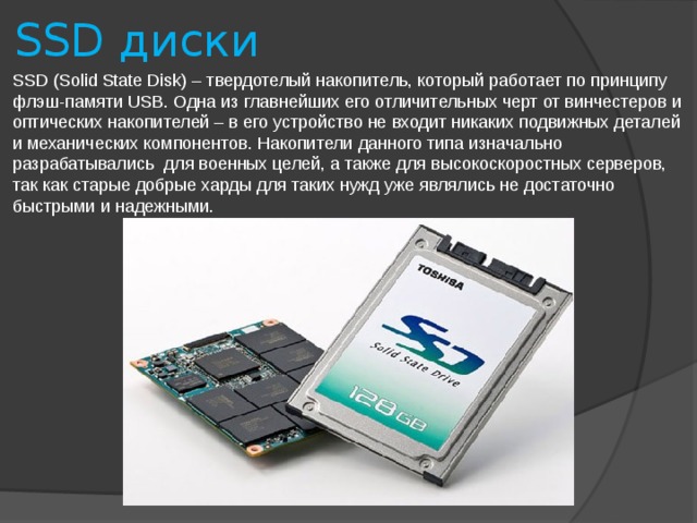SSD диски SSD (Solid State Disk) – твердотелый накопитель, который работает по принципу флэш-памяти USB. Одна из главнейших его отличительных черт от винчестеров и оптических накопителей – в его устройство не входит никаких подвижных деталей и механических компонентов. Накопители данного типа изначально разрабатывались для военных целей, а также для высокоскоростных серверов, так как старые добрые харды для таких нужд уже являлись не достаточно быстрыми и надежными.