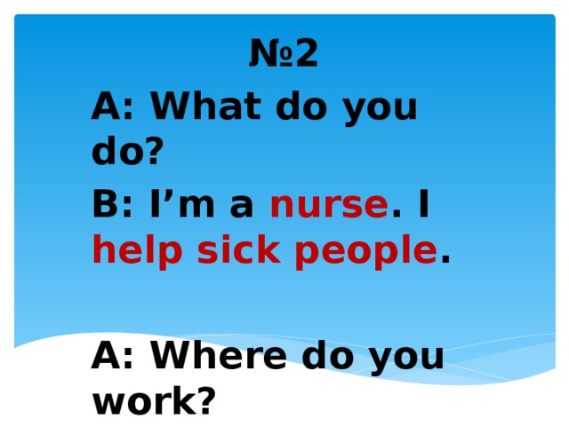 № 2 A: What do you do? B: I’m a nurse . I help sick people .  A: Where do you work? B: At a hospital .