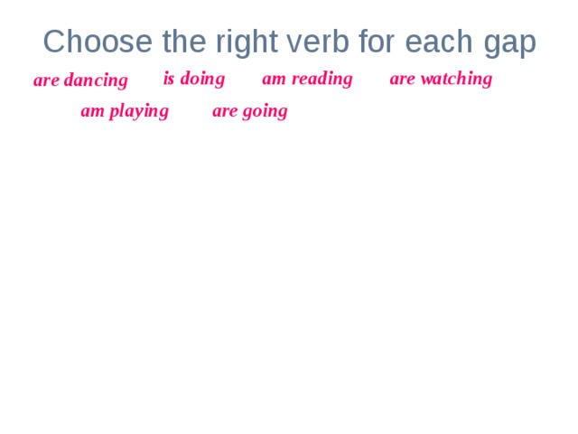 Choose the right verb for each gap is doing am reading are watching are dancing am playing are going Look! The girl _____________ her homework. My parents _________________ TV now.  At the moment I ______________ computer games. The children _______________ to school.  I _______________ an interesting book now.  The man and the woman _______________ .