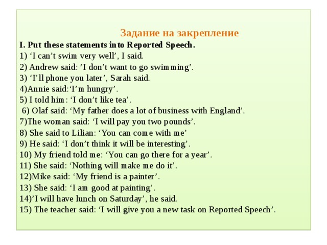 Задание на закрепление  I. Put these statements into Reported Speech.  1) ‘I can’t swim very well’, I said.  2) Andrew said: ’I don’t want to go swimming’.  3) ‘I’ll phone you later’, Sarah said.  4)Annie said:‘I’m hungry’.  5) I told him: ‘I don’t like tea’.  6) Olaf said: ‘My father does a lot of business with England’.  7)The woman said: ‘I will pay you two pounds’.  8) She said to Lilian: ‘You can come with me’  9) He said: ‘I don’t think it will be interesting’.  10) My friend told me: ‘You can go there for a year’.  11) She said: ‘Nothing will make me do it’.  12)Mike said: ‘My friend is a painter’.  13) She said: ‘I am good at painting’.  14)’I will have lunch on Saturday’, he said.  15) The teacher said: ‘I will give you a new task on Reported Speech’.