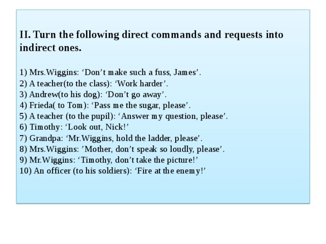 II. Turn the following direct commands and requests into indirect ones.   1) Mrs.Wiggins: ‘Don’t make such a fuss, James’.  2) A teacher(to the class): ‘Work harder’.  3) Andrew(to his dog): ‘Don’t go away’.  4) Frieda( to Tom): ‘Pass me the sugar, please’.  5) A teacher (to the pupil): ‘Answer my question, please’.  6) Timothy: ‘Look out, Nick!’  7) Grandpa: ‘Mr.Wiggins, hold the ladder, please’.  8) Mrs.Wiggins: ’Mother, don’t speak so loudly, please’.  9) Mr.Wiggins: ‘Timothy, don’t take the picture!’  10) An officer (to his soldiers): ‘Fire at the enemy!’