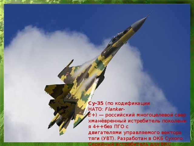 Су-35  (по кодификации НАТО:  Flanker-Е+ ) — российский многоцелевой сверхманёвренный истребитель поколения 4++без ПГО с двигателями управляемого вектора тяги (УВТ). Разработан в ОКБ Сухого. Серийный истребитель для ВКС России носит название  Су-35С .